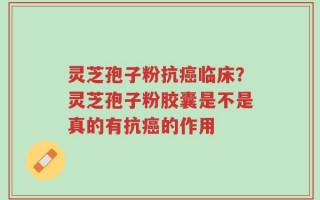 灵芝孢子粉抗癌临床？灵芝孢子粉胶囊是不是真的有抗癌的作用