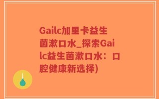 Gailc加里卡益生菌漱口水_探索Gailc益生菌漱口水：口腔健康新选择)