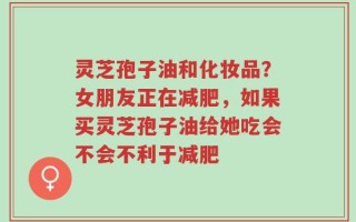 灵芝孢子油和化妆品？女朋友正在减肥，如果买灵芝孢子油给她吃会不会不利于减肥