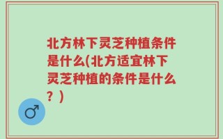 北方林下灵芝种植条件是什么(北方适宜林下灵芝种植的条件是什么？)