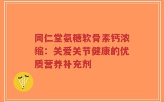 同仁堂氨糖软骨素钙浓缩：关爱关节健康的优质营养补充剂