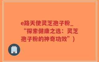 e路天使灵芝孢子粉_“探索健康之选：灵芝孢子粉的神奇功效”)