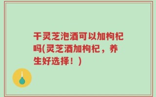 干灵芝泡酒可以加枸杞吗(灵芝酒加枸杞，养生好选择！)