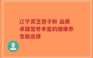 辽宁灵芝孢子粉 品质卓越营养丰富的健康养生新选择