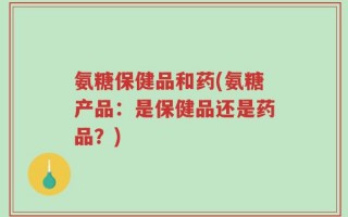 氨糖保健品和药(氨糖产品：是保健品还是药品？)