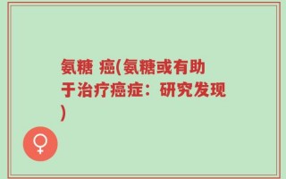 氨糖 癌(氨糖或有助于治疗癌症：研究发现)