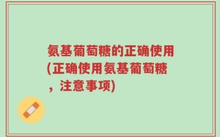氨基葡萄糖的正确使用(正确使用氨基葡萄糖，注意事项)