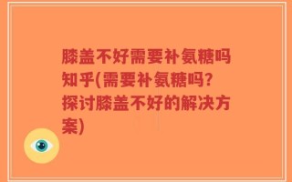 膝盖不好需要补氨糖吗知乎(需要补氨糖吗？探讨膝盖不好的解决方案)