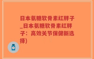 日本氨糖软骨素红胖子_日本氨糖软骨素红胖子：高效关节保健新选择)