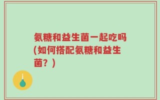 氨糖和益生菌一起吃吗(如何搭配氨糖和益生菌？)
