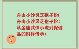 舟山小沙灵芝孢子粉(舟山小沙灵芝孢子粉：从金庸武侠小说到保健品的别样传承)