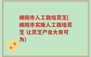 绵阳市人工栽培灵芝(绵阳市实施人工栽培灵芝 让灵芝产业大有可为)