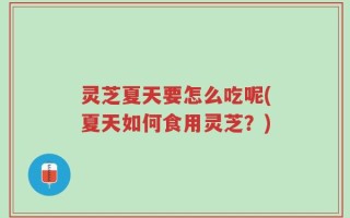 灵芝夏天要怎么吃呢(夏天如何食用灵芝？)