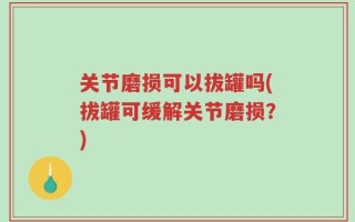 关节磨损可以拔罐吗(拔罐可缓解关节磨损？)