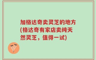 加格达奇卖灵芝的地方(格达奇有家店卖纯天然灵芝，值得一试)