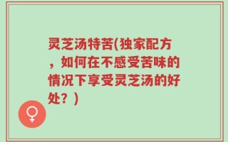 灵芝汤特苦(独家配方，如何在不感受苦味的情况下享受灵芝汤的好处？)