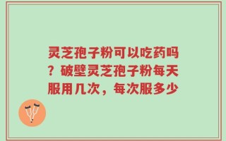 灵芝孢子粉可以吃药吗？破壁灵芝孢子粉每天服用几次，每次服多少