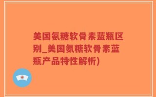美国氨糖软骨素蓝瓶区别_美国氨糖软骨素蓝瓶产品特性解析)