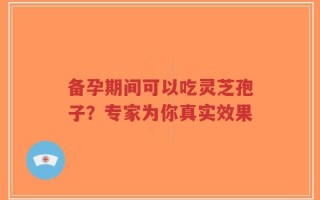 备孕期间可以吃灵芝孢子？专家为你真实效果