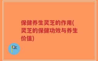 保健养生灵芝的作用(灵芝的保健功效与养生价值)