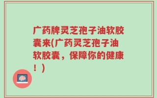 广药牌灵芝孢子油软胶囊来(广药灵芝孢子油软胶囊，保障你的健康！)