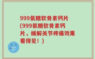 999氨糖软骨素钙片(999氨糖软骨素钙片，缓解关节疼痛效果看得见！)