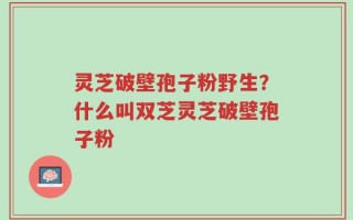 灵芝破壁孢子粉野生？什么叫双芝灵芝破壁孢子粉