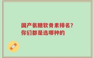 国产氨糖软骨素排名？你们都是选哪种的