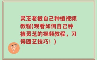 灵芝老板自己种植视频教程(观看如何自己种植灵芝的视频教程，习得园艺技巧！)