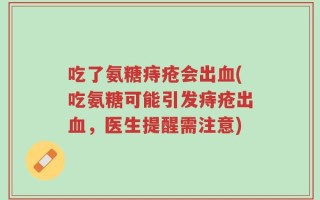 吃了氨糖痔疮会出血(吃氨糖可能引发痔疮出血，医生提醒需注意)