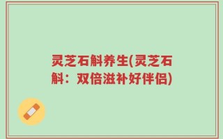 灵芝石斛养生(灵芝石斛：双倍滋补好伴侣)
