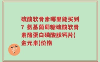 硫酸软骨素哪里能买到？氨基葡萄糖硫酸软骨素酪蛋白磷酸肽钙片(金元素)价格