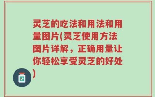 灵芝的吃法和用法和用量图片(灵芝使用方法图片详解，正确用量让你轻松享受灵芝的好处)