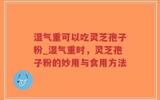 湿气重可以吃灵芝孢子粉_湿气重时，灵芝孢子粉的妙用与食用方法