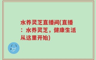 水养灵芝直播间(直播：水养灵芝，健康生活从这里开始)