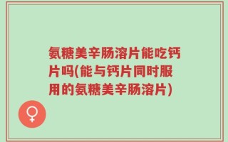 氨糖美辛肠溶片能吃钙片吗(能与钙片同时服用的氨糖美辛肠溶片)