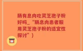 肠有息肉吃灵芝孢子粉好吗_“肠息肉患者服用灵芝孢子粉的适宜性探讨”)
