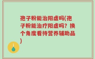 孢子粉能治阳虚吗(孢子粉能治疗阳虚吗？换个角度看待营养辅助品)