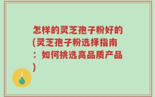 怎样的灵芝孢子粉好的(灵芝孢子粉选择指南：如何挑选高品质产品)