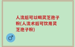 人流后可以喝灵芝孢子粉(人流术后可饮用灵芝孢子粉)