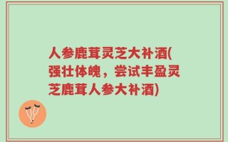 人参鹿茸灵芝大补酒(强壮体魄，尝试丰盈灵芝鹿茸人参大补酒)