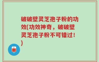 破破壁灵芝孢子粉的功效(功效神奇，破破壁灵芝孢子粉不可错过！)