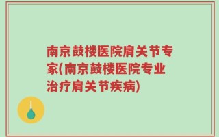 南京鼓楼医院肩关节专家(南京鼓楼医院专业治疗肩关节疾病)
