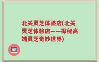 北关灵芝体验店(北关灵芝体验店——探秘高端灵芝奇妙世界)