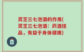 灵芝三七泡酒的作用(灵芝三七泡酒：药酒佳品，有益于身体健康)