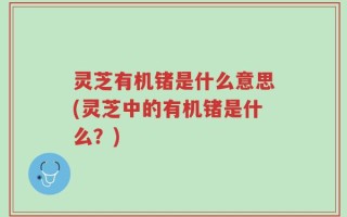 灵芝有机锗是什么意思(灵芝中的有机锗是什么？)
