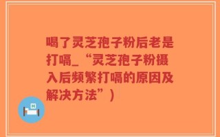 喝了灵芝孢子粉后老是打嗝_“灵芝孢子粉摄入后频繁打嗝的原因及解决方法”)