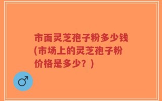 市面灵芝孢子粉多少钱(市场上的灵芝孢子粉价格是多少？)
