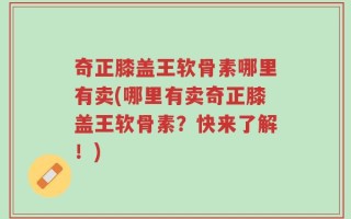 奇正膝盖王软骨素哪里有卖(哪里有卖奇正膝盖王软骨素？快来了解！)