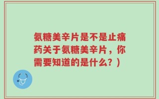 氨糖美辛片是不是止痛药关于氨糖美辛片，你需要知道的是什么？)